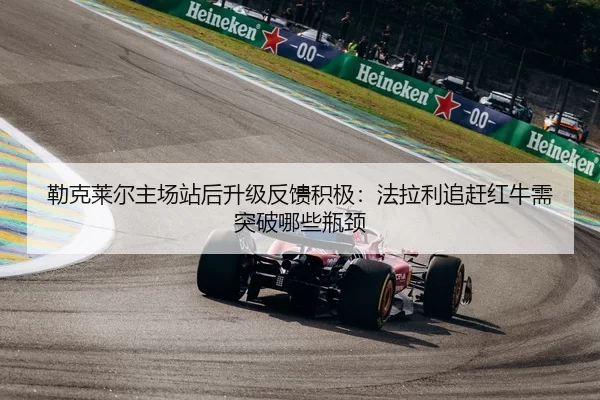 勒克莱尔主场站后升级反馈积极：法拉利追赶红牛需突破哪些瓶颈