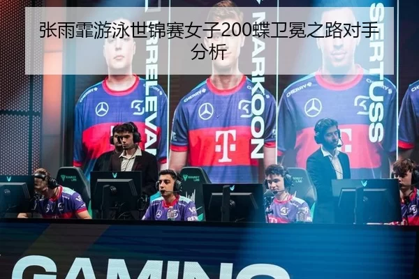 张雨霏游泳世锦赛女子200蝶卫冕之路对手分析